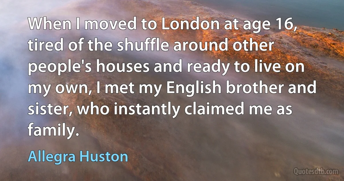 When I moved to London at age 16, tired of the shuffle around other people's houses and ready to live on my own, I met my English brother and sister, who instantly claimed me as family. (Allegra Huston)