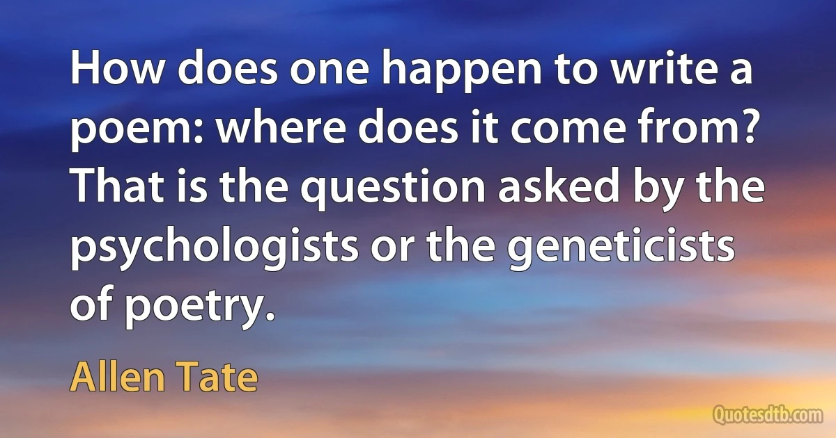 How does one happen to write a poem: where does it come from? That is the question asked by the psychologists or the geneticists of poetry. (Allen Tate)