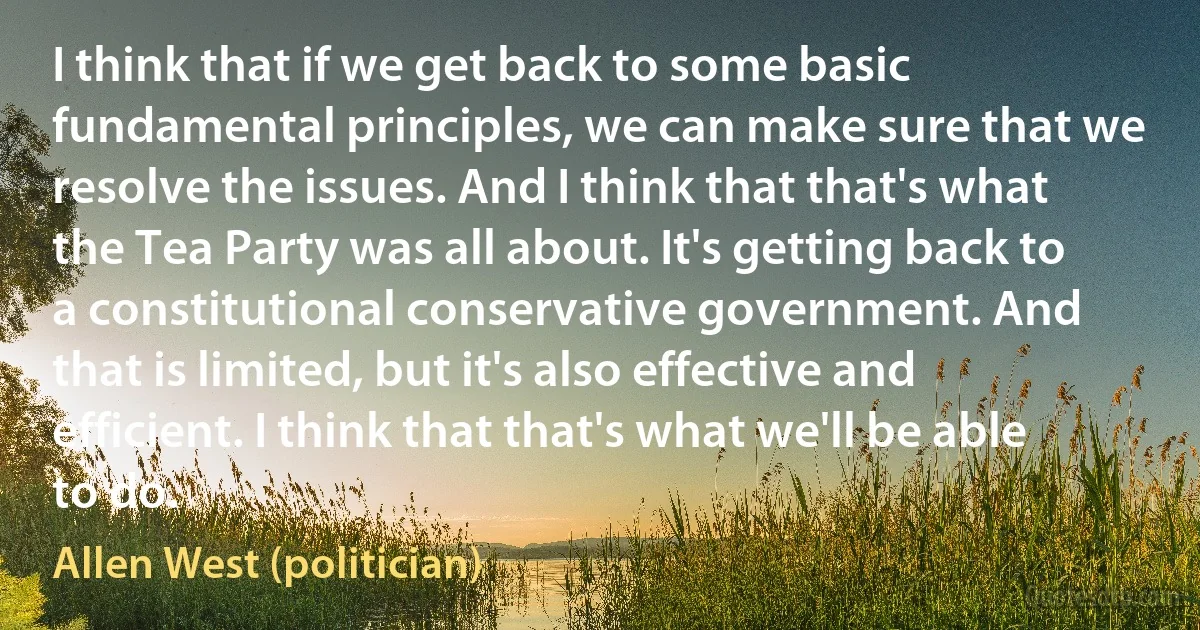 I think that if we get back to some basic fundamental principles, we can make sure that we resolve the issues. And I think that that's what the Tea Party was all about. It's getting back to a constitutional conservative government. And that is limited, but it's also effective and efficient. I think that that's what we'll be able to do. (Allen West (politician))