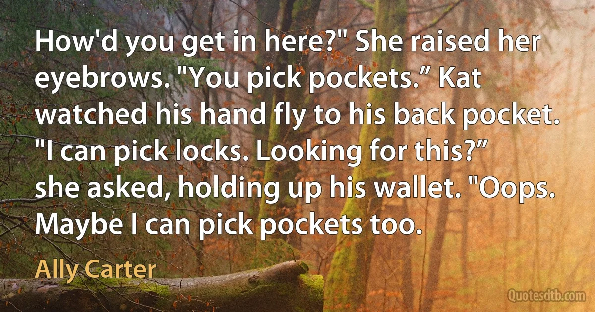 How'd you get in here?" She raised her eyebrows. "You pick pockets.” Kat watched his hand fly to his back pocket. "I can pick locks. Looking for this?” she asked, holding up his wallet. "Oops. Maybe I can pick pockets too. (Ally Carter)