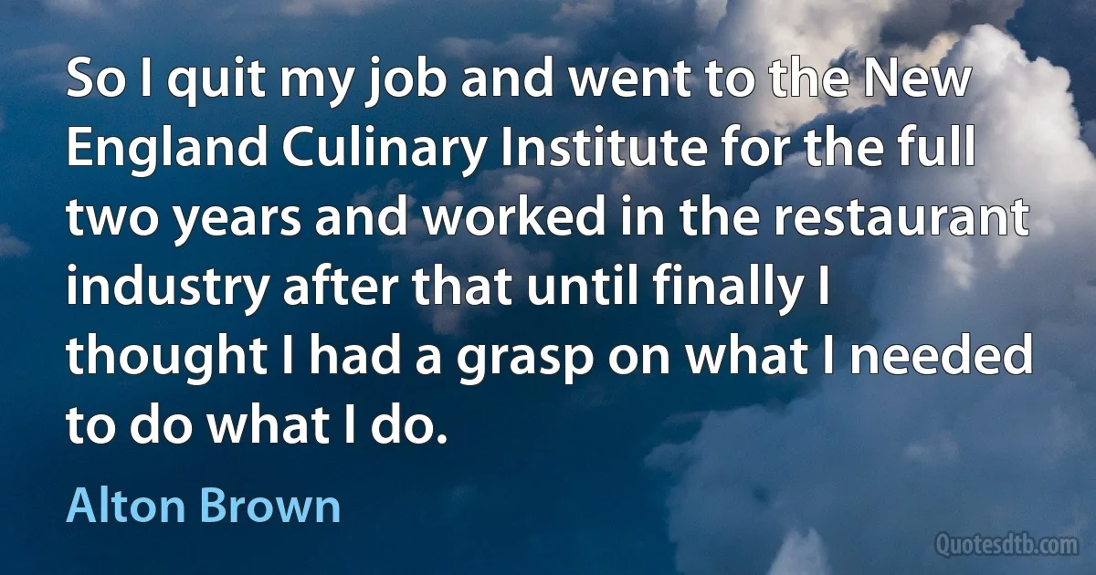 So I quit my job and went to the New England Culinary Institute for the full two years and worked in the restaurant industry after that until finally I thought I had a grasp on what I needed to do what I do. (Alton Brown)