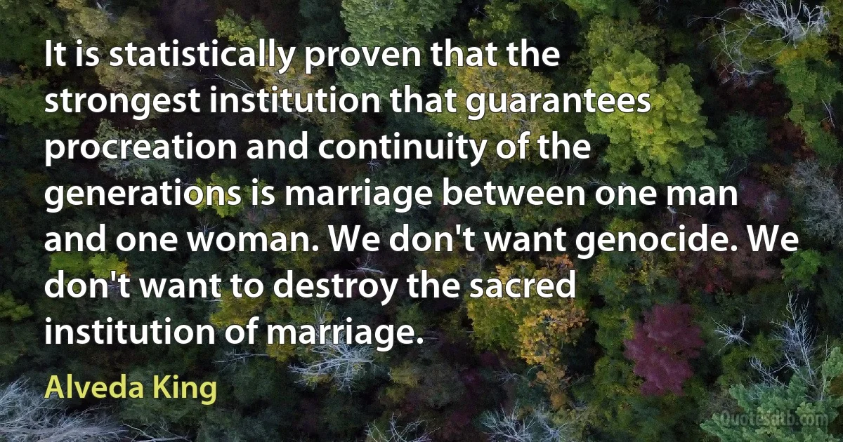 It is statistically proven that the strongest institution that guarantees procreation and continuity of the generations is marriage between one man and one woman. We don't want genocide. We don't want to destroy the sacred institution of marriage. (Alveda King)