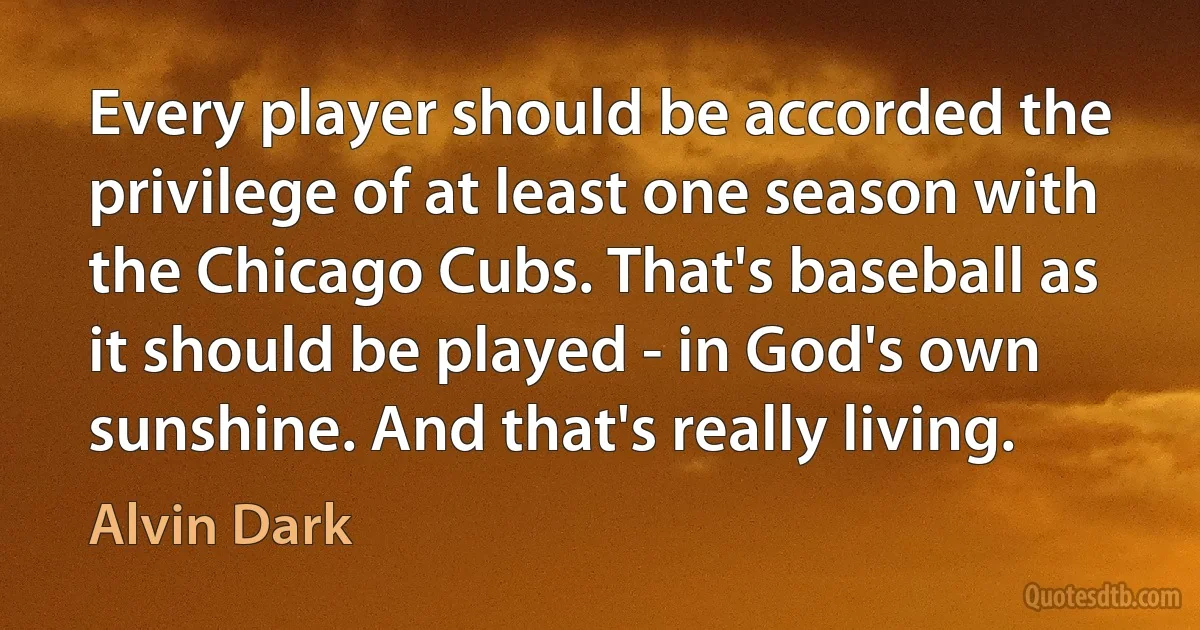 Every player should be accorded the privilege of at least one season with the Chicago Cubs. That's baseball as it should be played - in God's own sunshine. And that's really living. (Alvin Dark)