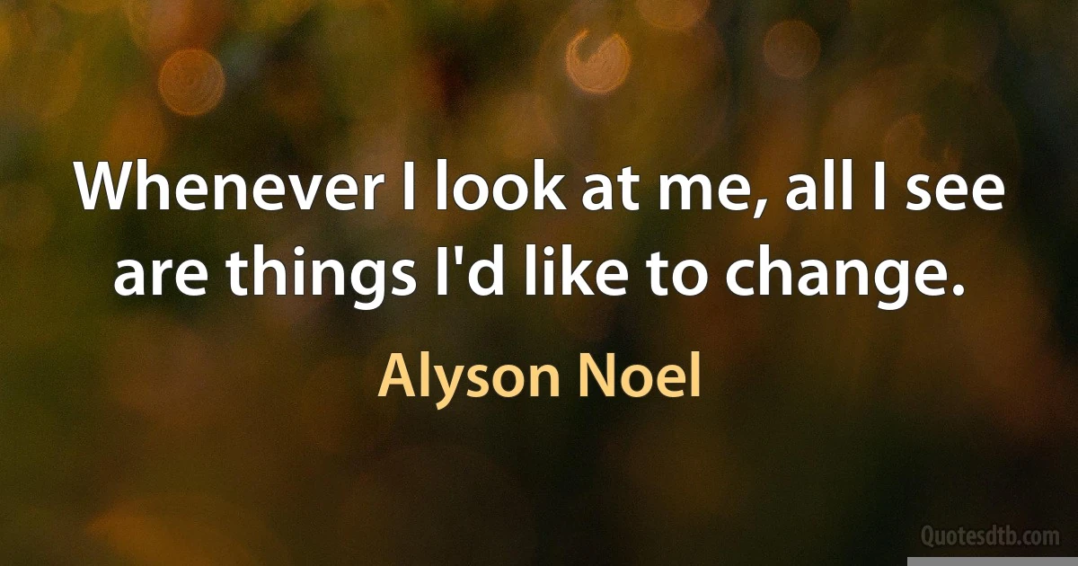 Whenever I look at me, all I see are things I'd like to change. (Alyson Noel)