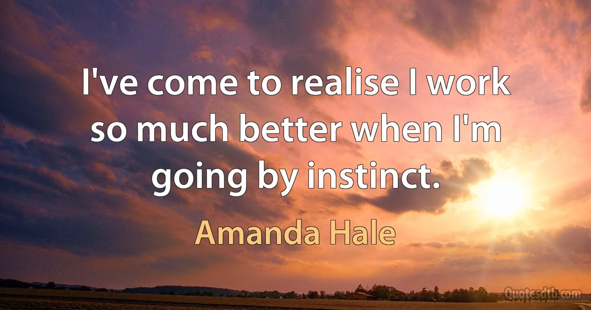 I've come to realise I work so much better when I'm going by instinct. (Amanda Hale)