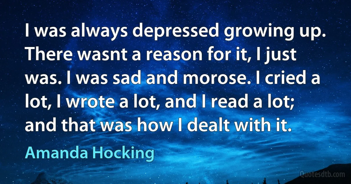 I was always depressed growing up. There wasnt a reason for it, I just was. I was sad and morose. I cried a lot, I wrote a lot, and I read a lot; and that was how I dealt with it. (Amanda Hocking)