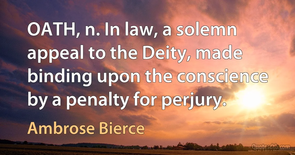 OATH, n. In law, a solemn appeal to the Deity, made binding upon the conscience by a penalty for perjury. (Ambrose Bierce)