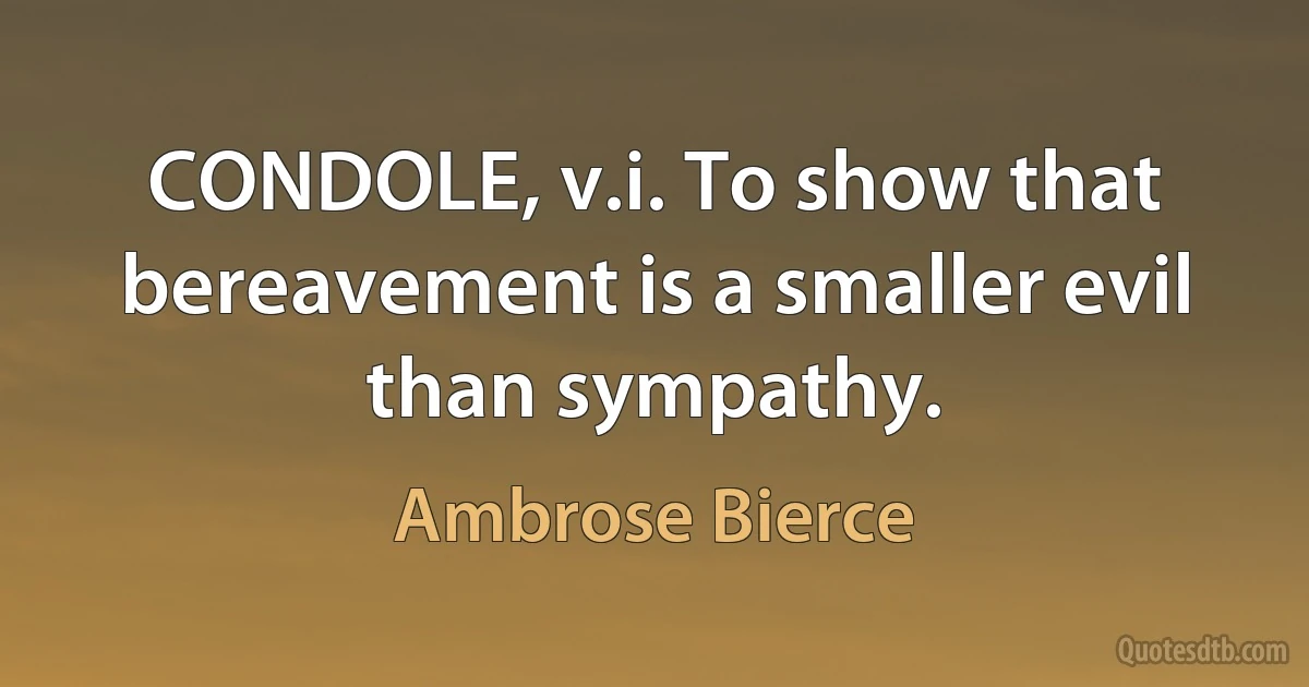 CONDOLE, v.i. To show that bereavement is a smaller evil than sympathy. (Ambrose Bierce)