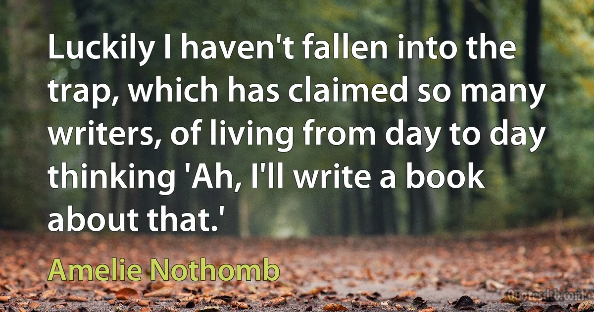 Luckily I haven't fallen into the trap, which has claimed so many writers, of living from day to day thinking 'Ah, I'll write a book about that.' (Amelie Nothomb)