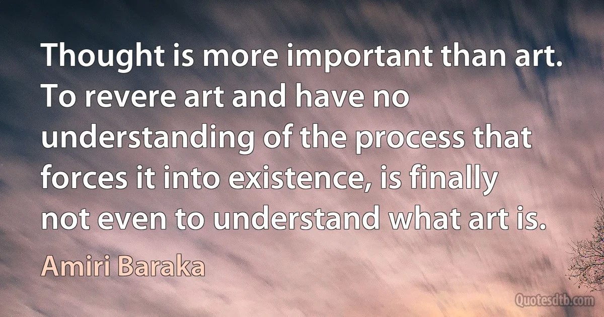 Thought is more important than art. To revere art and have no understanding of the process that forces it into existence, is finally not even to understand what art is. (Amiri Baraka)