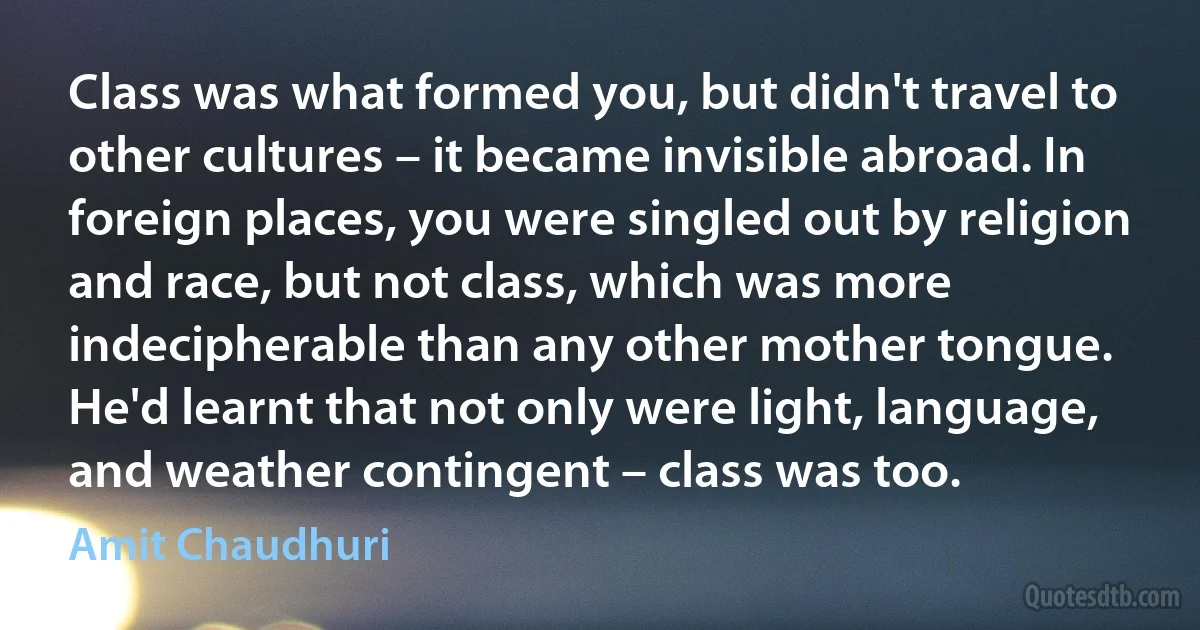 Class was what formed you, but didn't travel to other cultures – it became invisible abroad. In foreign places, you were singled out by religion and race, but not class, which was more indecipherable than any other mother tongue. He'd learnt that not only were light, language, and weather contingent – class was too. (Amit Chaudhuri)