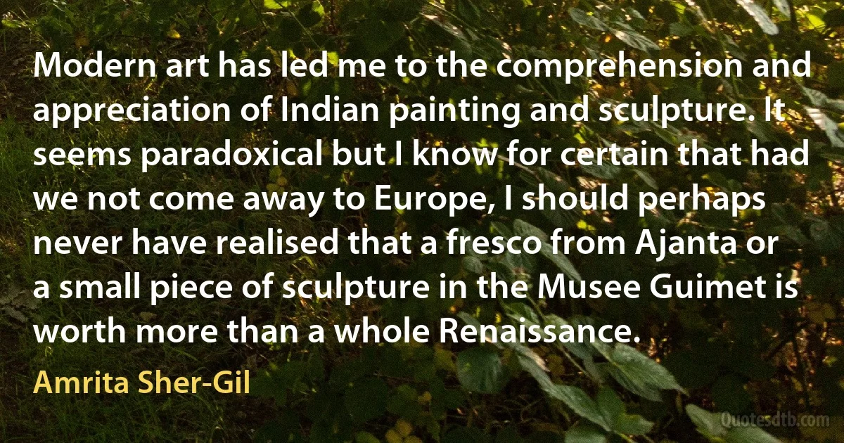 Modern art has led me to the comprehension and appreciation of Indian painting and sculpture. It seems paradoxical but I know for certain that had we not come away to Europe, I should perhaps never have realised that a fresco from Ajanta or a small piece of sculpture in the Musee Guimet is worth more than a whole Renaissance. (Amrita Sher-Gil)