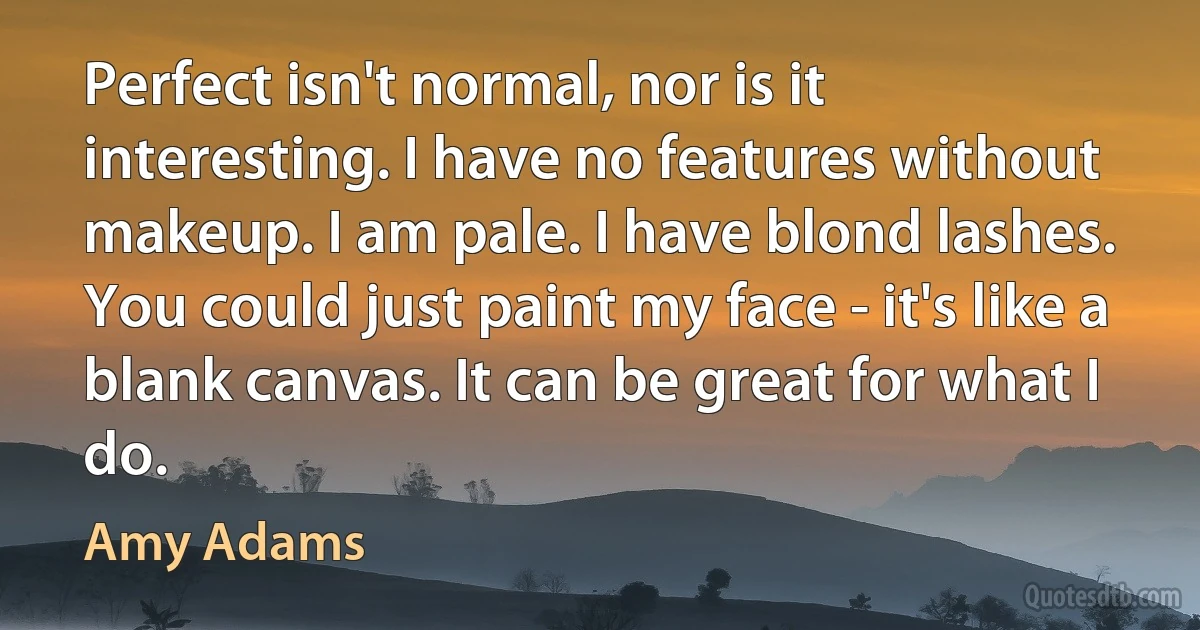 Perfect isn't normal, nor is it interesting. I have no features without makeup. I am pale. I have blond lashes. You could just paint my face - it's like a blank canvas. It can be great for what I do. (Amy Adams)