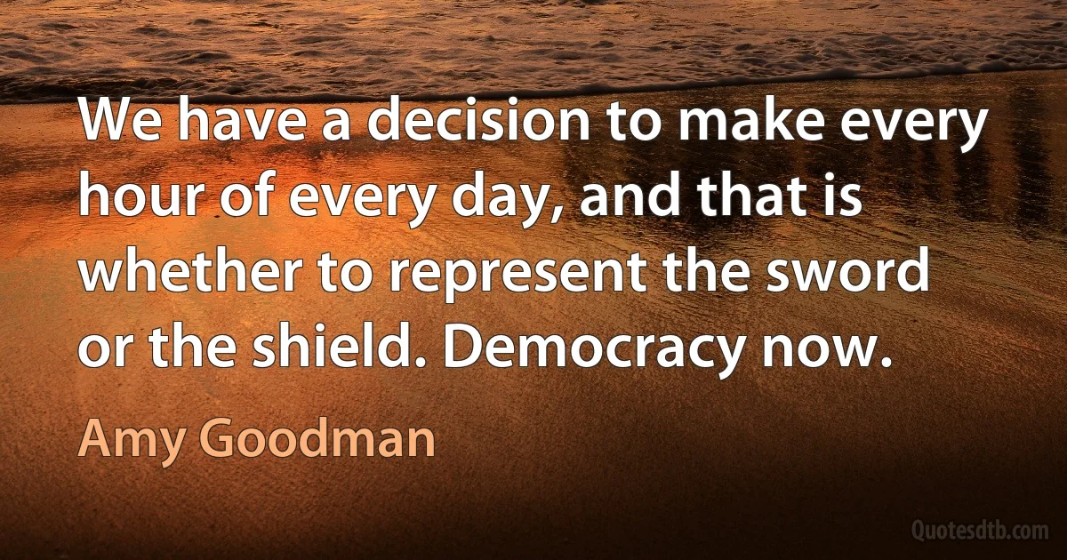 We have a decision to make every hour of every day, and that is whether to represent the sword or the shield. Democracy now. (Amy Goodman)