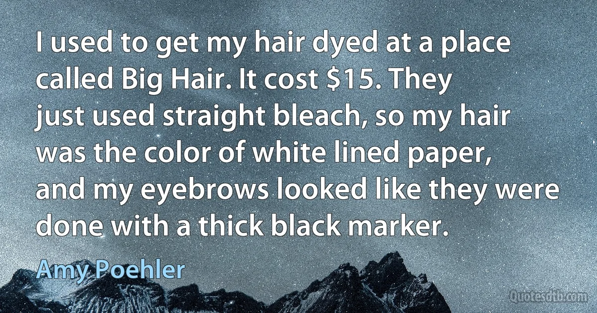 I used to get my hair dyed at a place called Big Hair. It cost $15. They just used straight bleach, so my hair was the color of white lined paper, and my eyebrows looked like they were done with a thick black marker. (Amy Poehler)