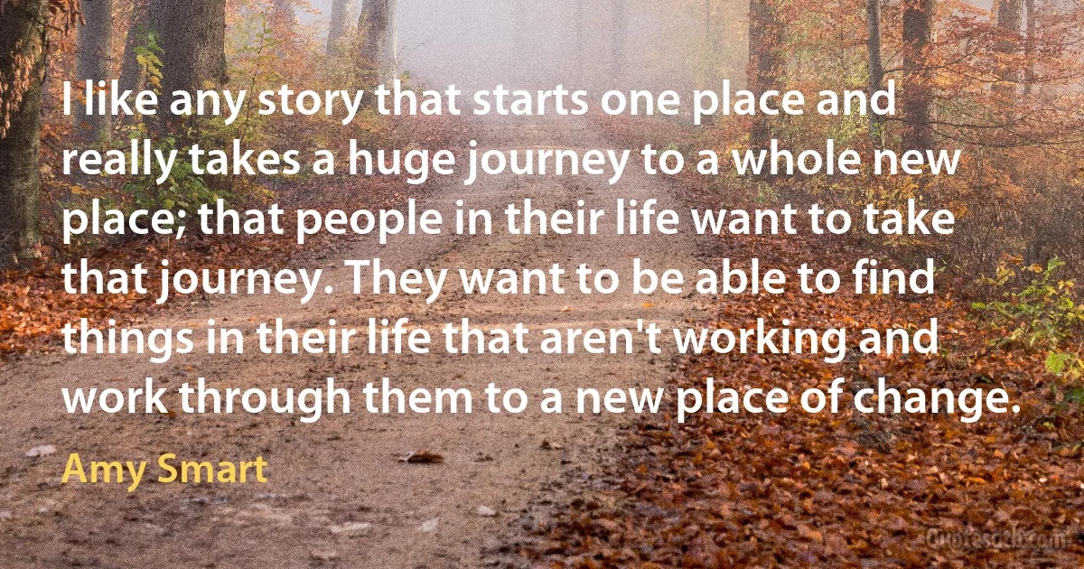 I like any story that starts one place and really takes a huge journey to a whole new place; that people in their life want to take that journey. They want to be able to find things in their life that aren't working and work through them to a new place of change. (Amy Smart)