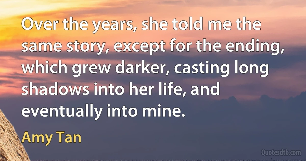 Over the years, she told me the same story, except for the ending, which grew darker, casting long shadows into her life, and eventually into mine. (Amy Tan)