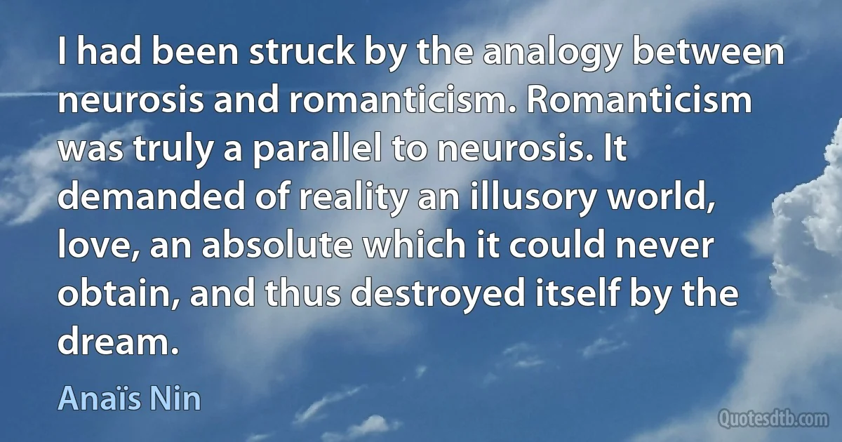 I had been struck by the analogy between neurosis and romanticism. Romanticism was truly a parallel to neurosis. It demanded of reality an illusory world, love, an absolute which it could never obtain, and thus destroyed itself by the dream. (Anaïs Nin)