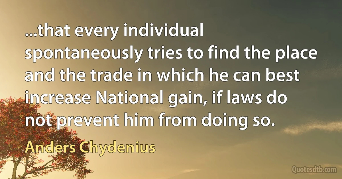 ...that every individual spontaneously tries to find the place and the trade in which he can best increase National gain, if laws do not prevent him from doing so. (Anders Chydenius)