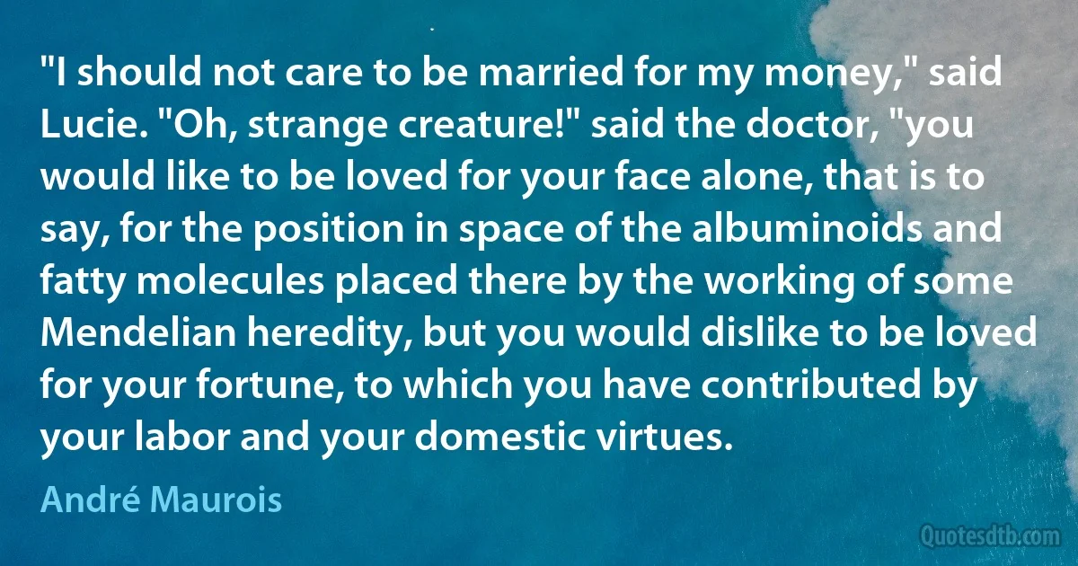 "I should not care to be married for my money," said Lucie. "Oh, strange creature!" said the doctor, "you would like to be loved for your face alone, that is to say, for the position in space of the albuminoids and fatty molecules placed there by the working of some Mendelian heredity, but you would dislike to be loved for your fortune, to which you have contributed by your labor and your domestic virtues. (André Maurois)