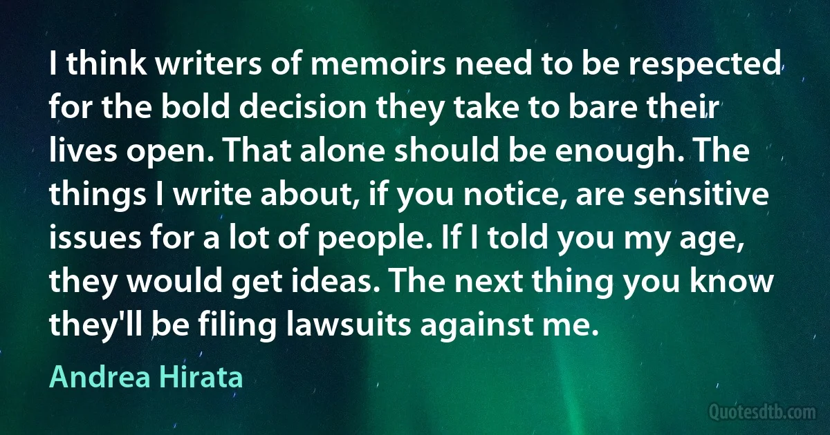 I think writers of memoirs need to be respected for the bold decision they take to bare their lives open. That alone should be enough. The things I write about, if you notice, are sensitive issues for a lot of people. If I told you my age, they would get ideas. The next thing you know they'll be filing lawsuits against me. (Andrea Hirata)