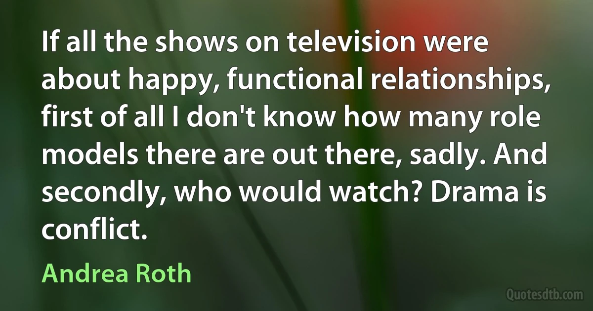 If all the shows on television were about happy, functional relationships, first of all I don't know how many role models there are out there, sadly. And secondly, who would watch? Drama is conflict. (Andrea Roth)