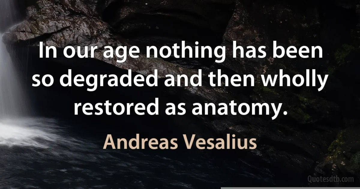 In our age nothing has been so degraded and then wholly restored as anatomy. (Andreas Vesalius)