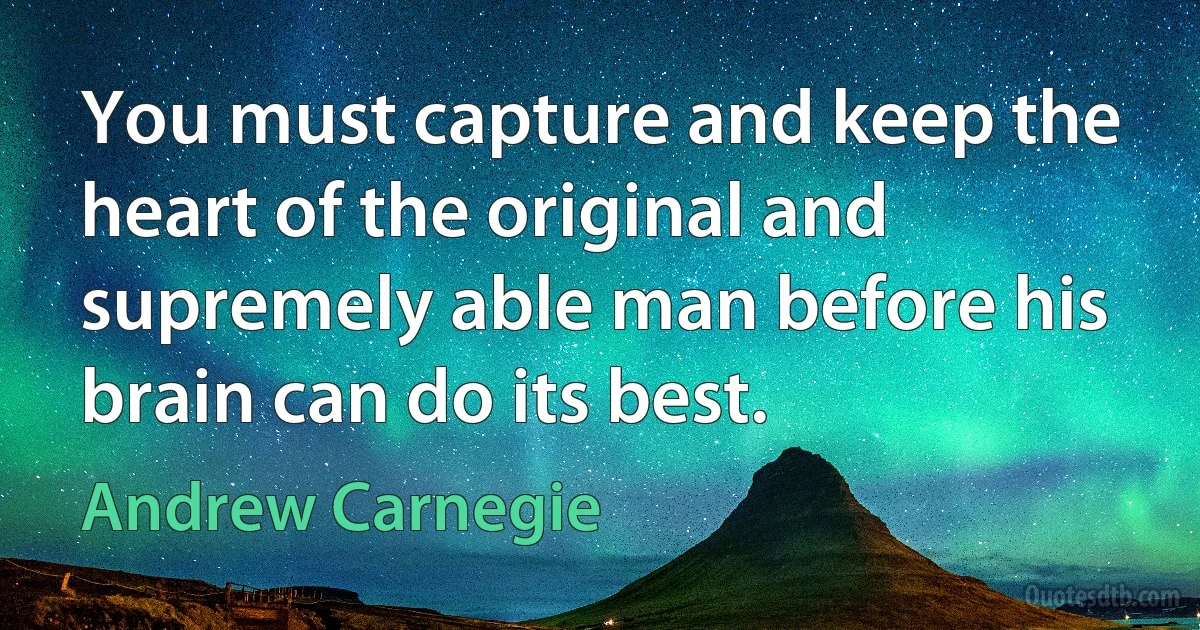 You must capture and keep the heart of the original and supremely able man before his brain can do its best. (Andrew Carnegie)