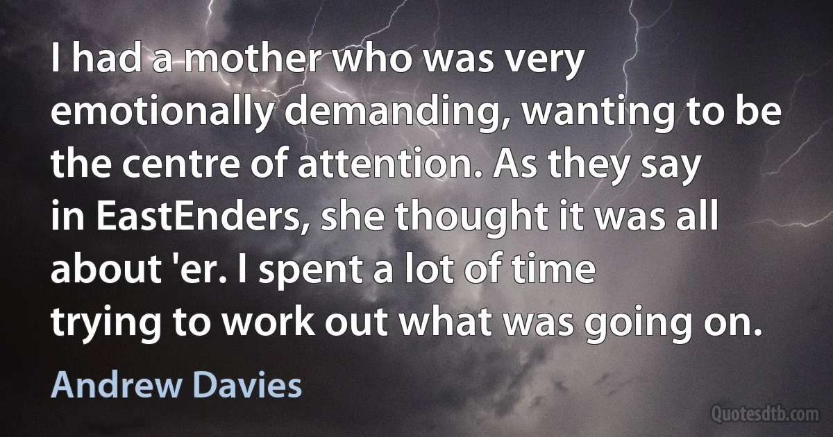 I had a mother who was very emotionally demanding, wanting to be the centre of attention. As they say in EastEnders, she thought it was all about 'er. I spent a lot of time trying to work out what was going on. (Andrew Davies)