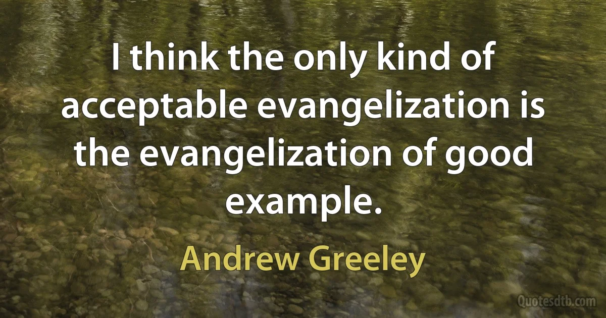 I think the only kind of acceptable evangelization is the evangelization of good example. (Andrew Greeley)