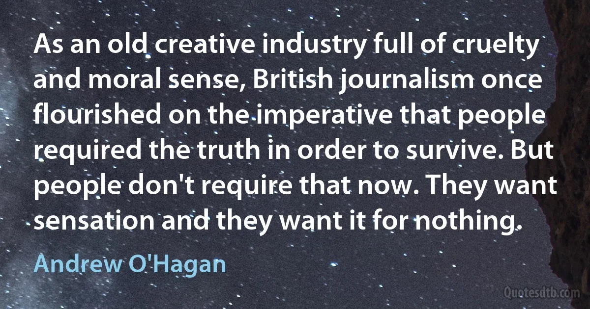 As an old creative industry full of cruelty and moral sense, British journalism once flourished on the imperative that people required the truth in order to survive. But people don't require that now. They want sensation and they want it for nothing. (Andrew O'Hagan)