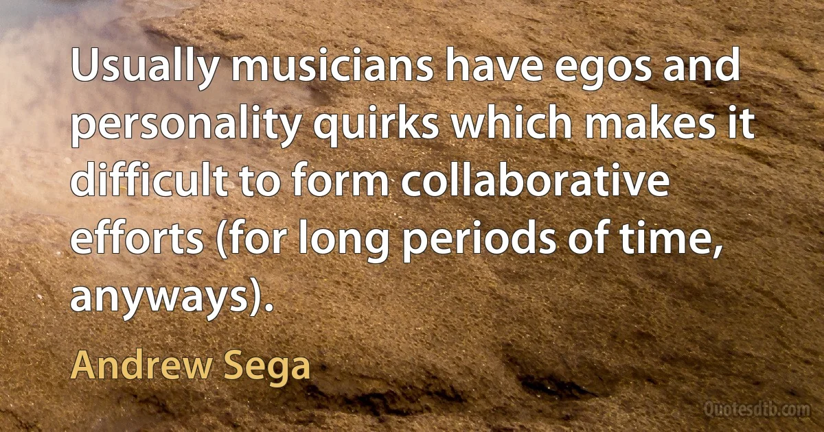 Usually musicians have egos and personality quirks which makes it difficult to form collaborative efforts (for long periods of time, anyways). (Andrew Sega)