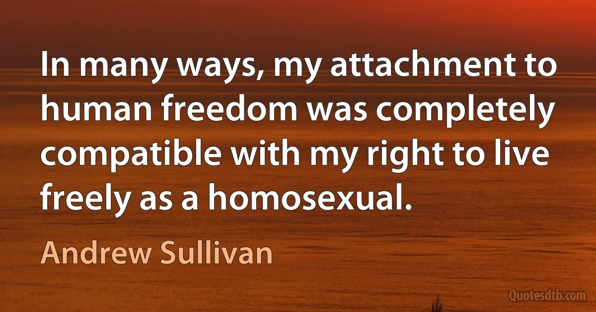 In many ways, my attachment to human freedom was completely compatible with my right to live freely as a homosexual. (Andrew Sullivan)