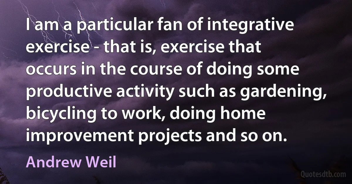 I am a particular fan of integrative exercise - that is, exercise that occurs in the course of doing some productive activity such as gardening, bicycling to work, doing home improvement projects and so on. (Andrew Weil)