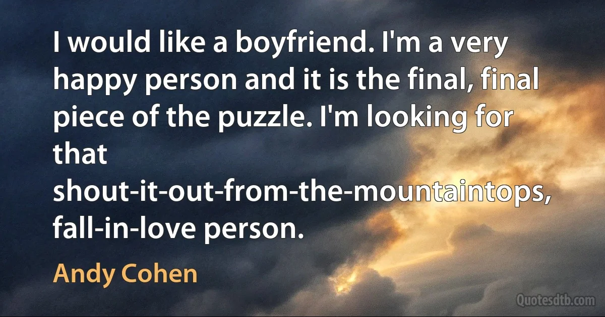 I would like a boyfriend. I'm a very happy person and it is the final, final piece of the puzzle. I'm looking for that shout-it-out-from-the-mountaintops, fall-in-love person. (Andy Cohen)