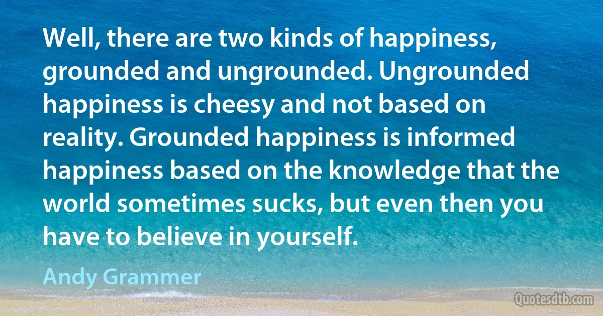 Well, there are two kinds of happiness, grounded and ungrounded. Ungrounded happiness is cheesy and not based on reality. Grounded happiness is informed happiness based on the knowledge that the world sometimes sucks, but even then you have to believe in yourself. (Andy Grammer)