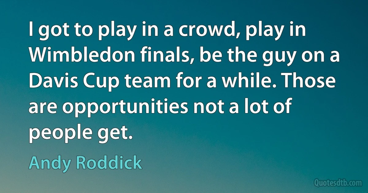 I got to play in a crowd, play in Wimbledon finals, be the guy on a Davis Cup team for a while. Those are opportunities not a lot of people get. (Andy Roddick)