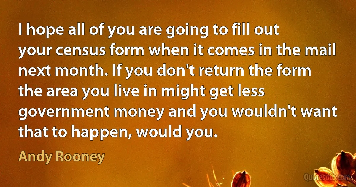 I hope all of you are going to fill out your census form when it comes in the mail next month. If you don't return the form the area you live in might get less government money and you wouldn't want that to happen, would you. (Andy Rooney)