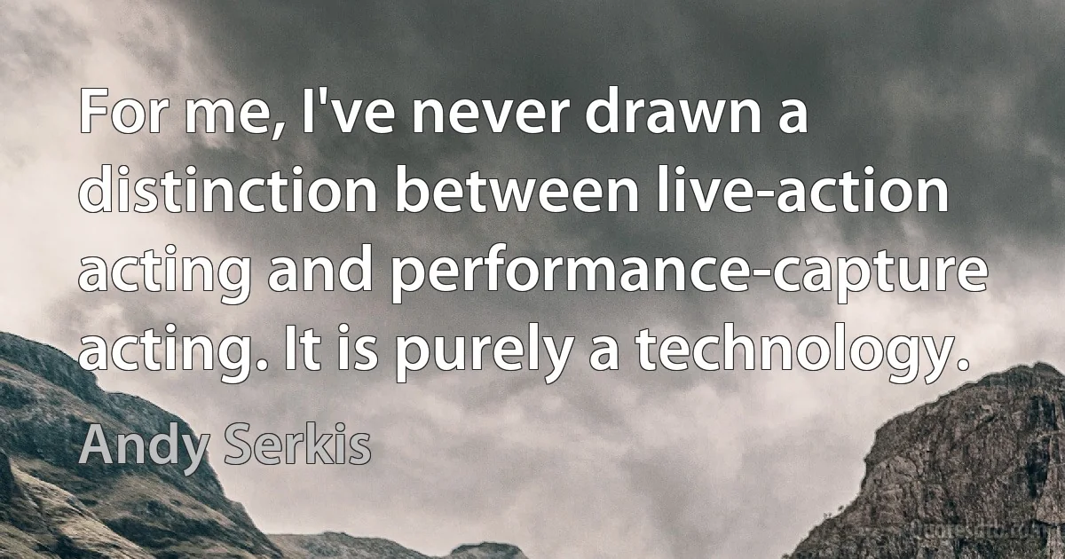 For me, I've never drawn a distinction between live-action acting and performance-capture acting. It is purely a technology. (Andy Serkis)