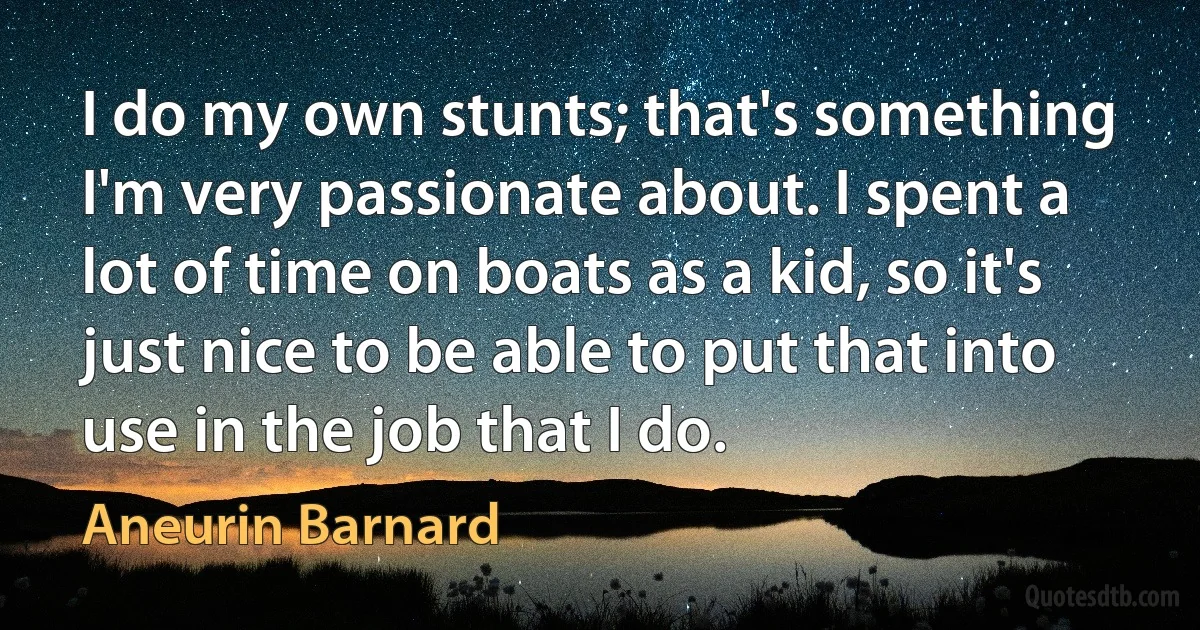 I do my own stunts; that's something I'm very passionate about. I spent a lot of time on boats as a kid, so it's just nice to be able to put that into use in the job that I do. (Aneurin Barnard)