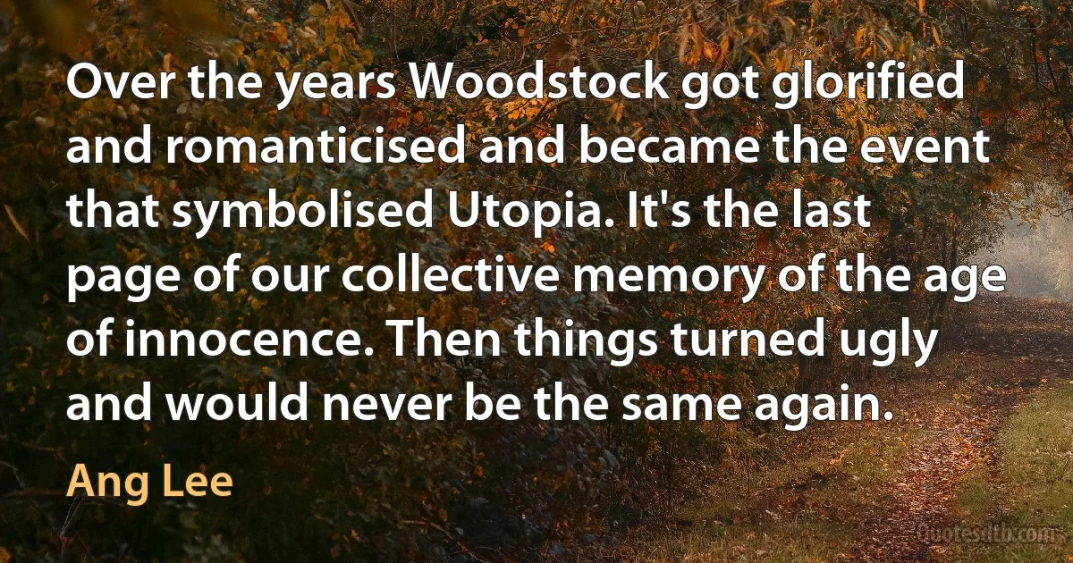 Over the years Woodstock got glorified and romanticised and became the event that symbolised Utopia. It's the last page of our collective memory of the age of innocence. Then things turned ugly and would never be the same again. (Ang Lee)