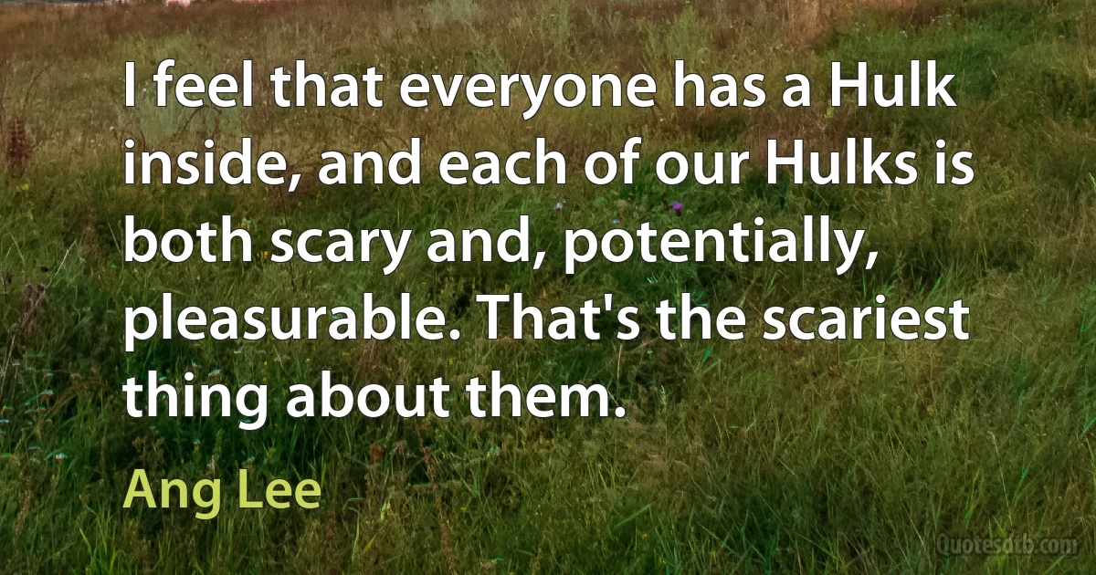 I feel that everyone has a Hulk inside, and each of our Hulks is both scary and, potentially, pleasurable. That's the scariest thing about them. (Ang Lee)