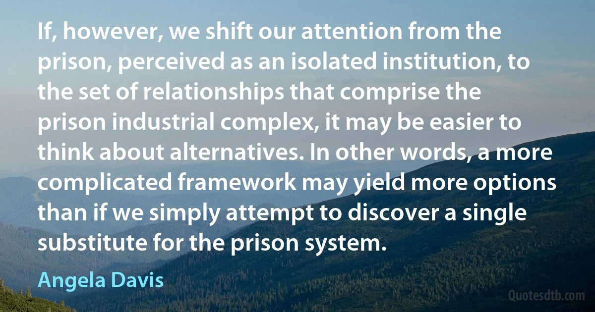 If, however, we shift our attention from the prison, perceived as an isolated institution, to the set of relationships that comprise the prison industrial complex, it may be easier to think about alternatives. In other words, a more complicated framework may yield more options than if we simply attempt to discover a single substitute for the prison system. (Angela Davis)