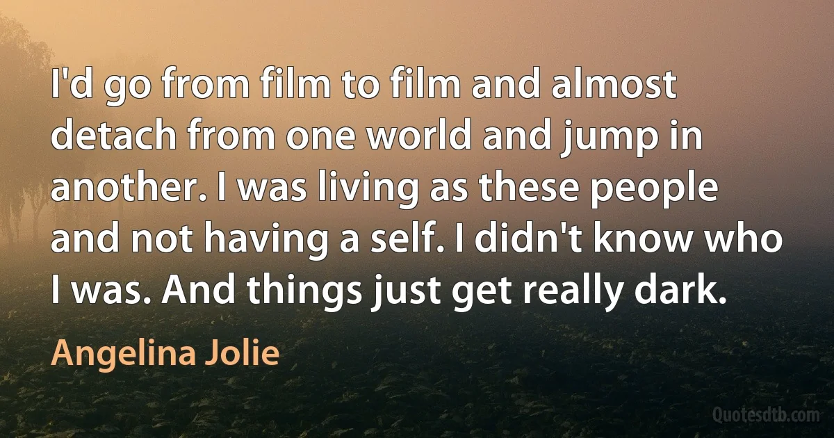 I'd go from film to film and almost detach from one world and jump in another. I was living as these people and not having a self. I didn't know who I was. And things just get really dark. (Angelina Jolie)