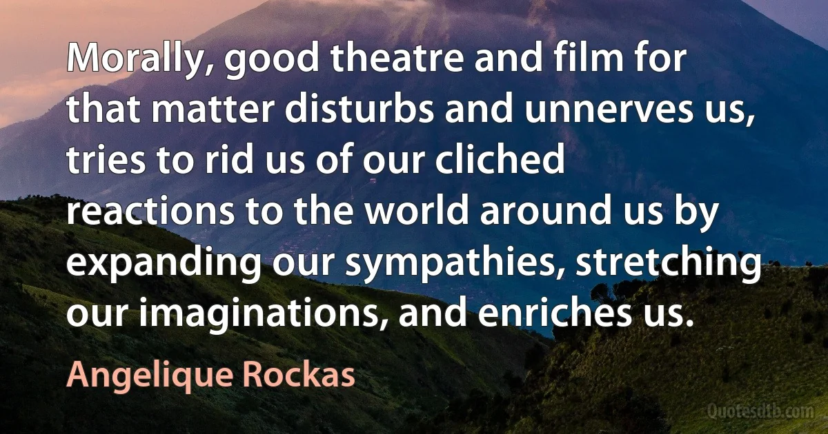 Morally, good theatre and film for that matter disturbs and unnerves us, tries to rid us of our cliched reactions to the world around us by expanding our sympathies, stretching our imaginations, and enriches us. (Angelique Rockas)