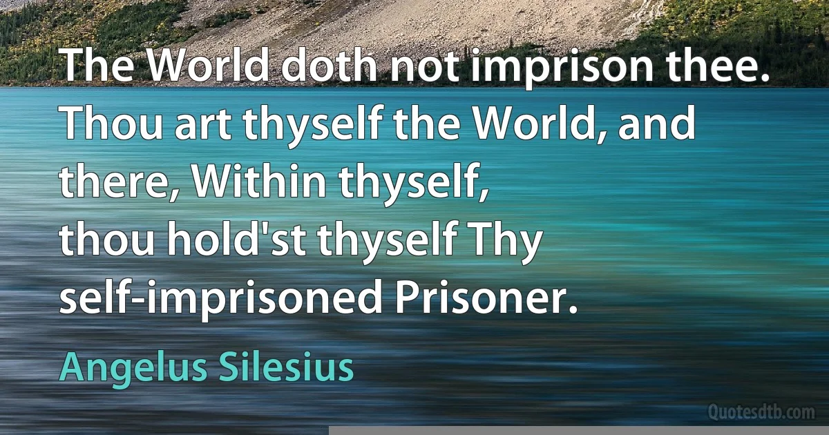 The World doth not imprison thee.
Thou art thyself the World, and there, Within thyself,
thou hold'st thyself Thy self-imprisoned Prisoner. (Angelus Silesius)