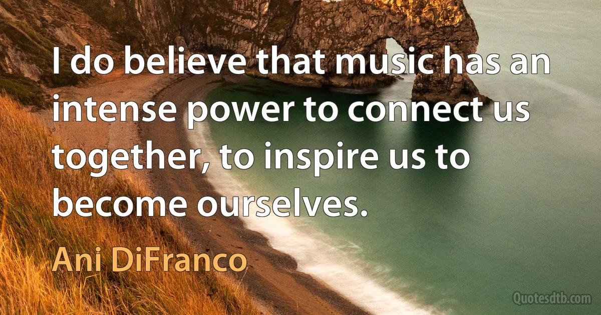 I do believe that music has an intense power to connect us together, to inspire us to become ourselves. (Ani DiFranco)