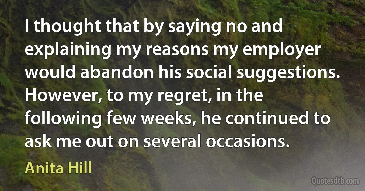 I thought that by saying no and explaining my reasons my employer would abandon his social suggestions. However, to my regret, in the following few weeks, he continued to ask me out on several occasions. (Anita Hill)