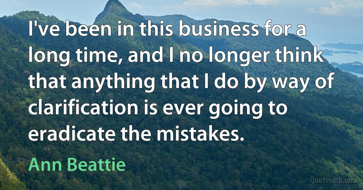 I've been in this business for a long time, and I no longer think that anything that I do by way of clarification is ever going to eradicate the mistakes. (Ann Beattie)