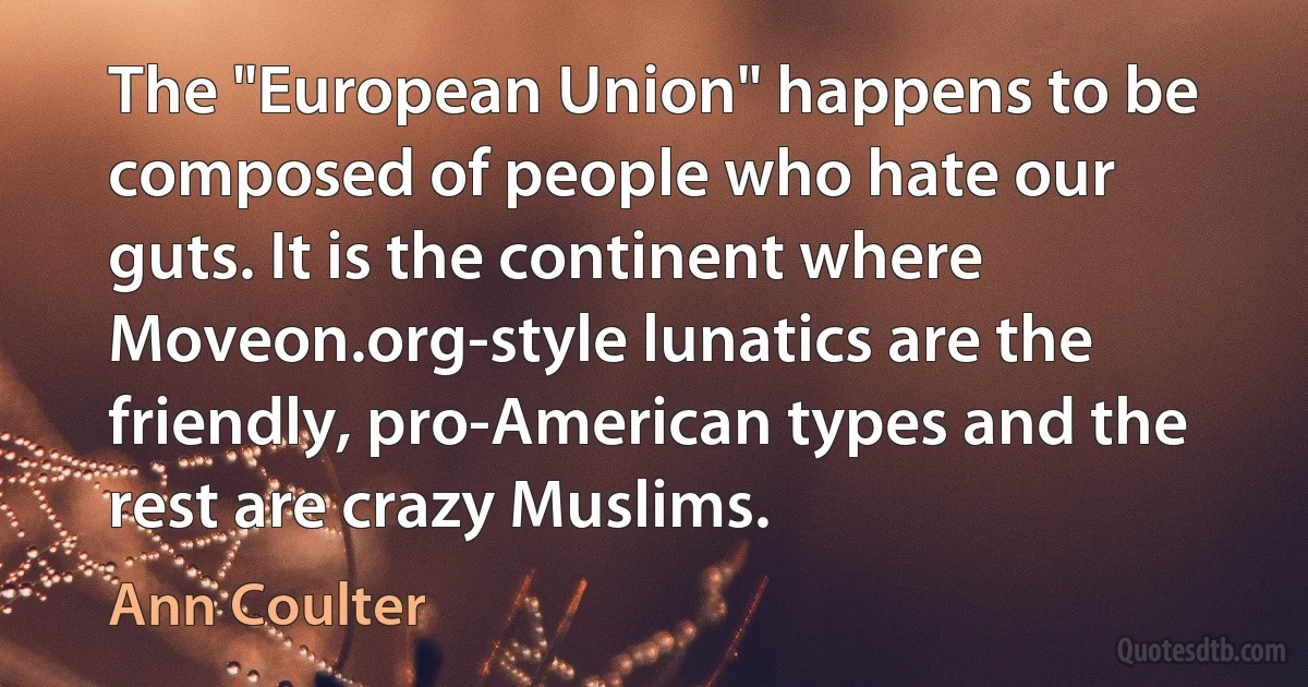 The "European Union" happens to be composed of people who hate our guts. It is the continent where Moveon.org-style lunatics are the friendly, pro-American types and the rest are crazy Muslims. (Ann Coulter)